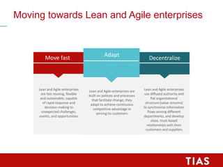 Move fast Decentralize
Lean and Agile enterprises
use diffused authority and
flat organizational
structure (value streams)
to synchronize information
flows among different
departments, and develop
close, trust-based
relationships with their
customers and suppliers
Adapt
Moving towards Lean and Agile enterprises
Lean and Agile enterprises are
built on policies and processes
that facilitate change; they
adapt to achieve continuous
competitive advantage in
serving its customers
Lean and Agile enterprises
are fast moving, flexible
and sustainable; capable
of rapid response and
decision-making to
unexpected challenges,
events, and opportunities
 