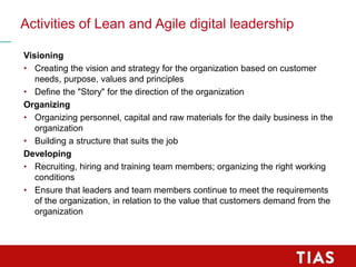 Activities of Lean and Agile digital leadership
Visioning
• Creating the vision and strategy for the organization based on customer
needs, purpose, values and principles
• Define the "Story" for the direction of the organization
Organizing
• Organizing personnel, capital and raw materials for the daily business in the
organization
• Building a structure that suits the job
Developing
• Recruiting, hiring and training team members; organizing the right working
conditions
• Ensure that leaders and team members continue to meet the requirements
of the organization, in relation to the value that customers demand from the
organization
 