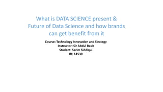 Course: Technology Innovation and Strategy
Instructor: Sir Abdul Basit
Student: Sarim Siddiqui
ID: 14530
What is DATA SCIENCE present &
Future of Data Science and how brands
can get benefit from it
 