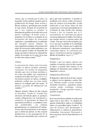 Leonardo Sánchez-Saldaña, Rebeca Matos-Sánchez, Héctor Kumakawa Sena 
Dermatología Peruana 2009, Vol 19(3) 241 
córneo, que es activada por el calor y la 
humedad, medio ambiente propicio para la 
proliferación del hongo. Estos activan y 
liberan enzimas y queratinasas para invadir 
la capa córnea. Después de un periodo de 
una a tres semanas se produce la 
diseminación periférica de la infección en un 
patrón centrífugo. El borde activo y 
progresivo de la lesión se acompaña de un 
incremento del índice de renovación 
epidérmico.; presumiblemente, la epidermis 
del huésped intente eliminar los 
microorganismos mediante el incremento del 
índice de renovación celular epidérmico, con 
el fin de superar el índice de desarrollo del 
hongo, por tanto se observa un aclaramiento 
relativo de la lesión en el centro de la zona 
de infección cutánea anular. (1,5,44-46) 
Clínica 
La presentación clínica más frecuente 
consiste en placas circulares eritemato-escamosas 
con bordes de progresión 
elevados, que crece en forma excéntrica, y 
un centro más pálido, que representa la 
resolución de la infección Figura 10,11 y 12. 
Las lesiones pueden ser únicas o múltiples, 
pudiendo confluir una con otras, puede 
aparecer en cualquier parte del cuerpo. El 
prurito y el grado de inflamación son 
variables. (7,19) 
Algunas variantes clínicas de tiña corporis 
se describen. Cuadro 8. Cuando hay 
afectación del folículo piloso se producen 
cuadros inflamatorios con vesiculación y 
exudación. El granuloma de Majocchi 
(granuloma tricofítico), se manifiesta como 
una perifoliculitis, con nódulos 
granulomatosos, es causado por el T. rubrum. 
Ocurre más frecuentemente en las mujeres 
que se afeitan las piernas. La tiña corporis 
gladiatorum es una propagación de la 
infección por dermatofitos por contacto de 
piel a piel entre luchadores. A menudo se 
manifiesta en la cabeza, cuello y los brazos, 
áreas de contacto en la lucha libre. La tiña 
imbricada es una forma clínica de tiña 
corporis que se encuentra principalmente en 
el Sudeste de Asia, Pacífico Sur, América 
Central y Sur. Es causada por el T. 
concentricum. Se caracteriza por placas 
escamosas dispuestas en anillos concéntricos 
que pueden afectar a extensas partes del 
cuerpo.. Hay que citar la tiña incognita, que 
no es mas que la pérdida de la morfología 
anular de la tiña corporis por la aplicación 
de diferentes tratamientos, especialmente 
corticoides tópicos. Se caracteriza por 
placas eritematoescamosas irregulares, 
difíciles de identificar. Figura 13. (1,5,7,41) 
Diagnóstico 
Debido a que los signos clínicos son 
variables, en muchos casos de tiña corporis, 
el clínico a menudo debe basarse en los 
hallazgos de laboratorio para establecer el 
diagnóstico correcto. 
Diagnóstico diferencial 
El diagnóstico diferencial de la tiña corporis 
se plantea con los siguientes cuadros clíni-cos: 
Pitiriasis rosada, eczema numular, 
dermatitis seborreica, granuloma anular, 
eritema anular centrífugo, eritema 
marginado, eritema gyratum repens y 
psoriasis en placa. (5) 
Tratamiento 
En el caso de lesiones aisladas, la medicación 
tópica sola es muy eficaz. Se emplean los 
agentes imidazólicos tópicos, la terbinafina 
tópica o la amorolfina tópica. Cuadro 9. En 
caso de lesiones más diseminadas o 
inflamatorias se utilizan la grisiofulvina, 
terbinafina, itraconazol, fluconazol o 
ketoconazol vía oral a la dosis indicada en el 
cuadro 7. 
 