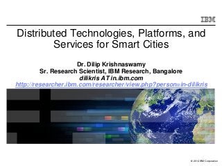 © 2014 IBM Corporation
Distributed Technologies, Platforms, and
Services for Smart Cities
Dr. Dilip Krishnaswamy
Sr. Research Scientist, IBM Research, Bangalore
dilikris AT in.ibm.com
http://researcher.ibm.com/researcher/view.php?person=in-dilikris
 