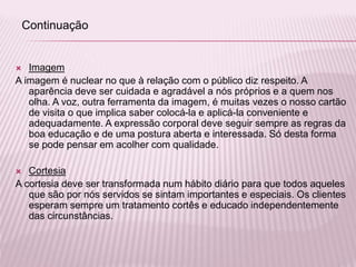 Imagem
A imagem é nuclear no que à relação com o público diz respeito. A
aparência deve ser cuidada e agradável a nós próprios e a quem nos
olha. A voz, outra ferramenta da imagem, é muitas vezes o nosso cartão
de visita o que implica saber colocá-la e aplicá-la conveniente e
adequadamente. A expressão corporal deve seguir sempre as regras da
boa educação e de uma postura aberta e interessada. Só desta forma
se pode pensar em acolher com qualidade.
 Cortesia
A cortesia deve ser transformada num hábito diário para que todos aqueles
que são por nós servidos se sintam importantes e especiais. Os clientes
esperam sempre um tratamento cortês e educado independentemente
das circunstâncias.
Continuação
 