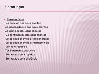  Esforço Extra
- Os anseios dos seus clientes
- As necessidades dos seus clientes
- As opiniões dos seus clientes
- Os sentimentos dos seus clientes
- Se os seus clientes estão satisfeitos
- Se os seus clientes se mantêm fiéis
- Ser bem recebido
- Ter tratamento exclusivo
- Ser tratado com rapidez
- Ser tratado com eficiência
Continuação
 