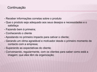 - Receber informações corretas sobre o produto
- Que o produto seja adequado aos seus desejos e necessidades e o
satisfaça
- Fazendo bem à primeira;
- Conhecendo o cliente
- Apostando no primeiro impacto para cativar o cliente;
- Gerando um clima agradável e motivador desde o primeiro momento de
contacto com a empresa;
- Superando as expectativas do cliente;
- Conversando, regularmente, com os clientes para saber como está a
imagem; que eles têm da organização;
Continuação
 