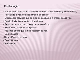 - Trabalhando bem sobre pressão mantendo níveis de energia e interesse;
- Possuindo a visão do acolhimento ao cliente;
- Oferecendo serviços que os clientes desejam e a preços acessíveis;
- Sendo flexíveis e recetivos à mudança;
- Resolvendo tudo com diálogo e sem conflitos;
- Recebendo o cliente com prazer
- Fazendo aquilo que já não esperam de nós.
- Comunicação
-Competência e cortesia
- Credibilidade
- Fiabilidade
Continuação
 