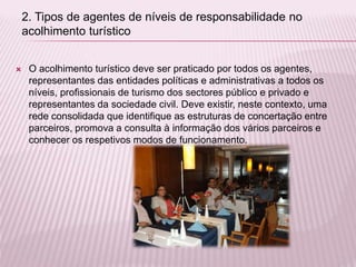  O acolhimento turístico deve ser praticado por todos os agentes,
representantes das entidades políticas e administrativas a todos os
níveis, profissionais de turismo dos sectores público e privado e
representantes da sociedade civil. Deve existir, neste contexto, uma
rede consolidada que identifique as estruturas de concertação entre
parceiros, promova a consulta à informação dos vários parceiros e
conhecer os respetivos modos de funcionamento.
2. Tipos de agentes de níveis de responsabilidade no
acolhimento turístico
 