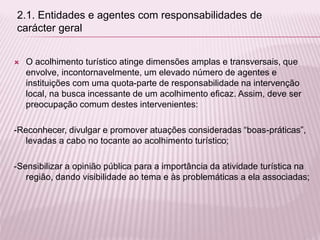  O acolhimento turístico atinge dimensões amplas e transversais, que
envolve, incontornavelmente, um elevado número de agentes e
instituições com uma quota-parte de responsabilidade na intervenção
local, na busca incessante de um acolhimento eficaz. Assim, deve ser
preocupação comum destes intervenientes:
-Reconhecer, divulgar e promover atuações consideradas “boas-práticas”,
levadas a cabo no tocante ao acolhimento turístico;
-Sensibilizar a opinião pública para a importância da atividade turística na
região, dando visibilidade ao tema e às problemáticas a ela associadas;
2.1. Entidades e agentes com responsabilidades de
carácter geral
 