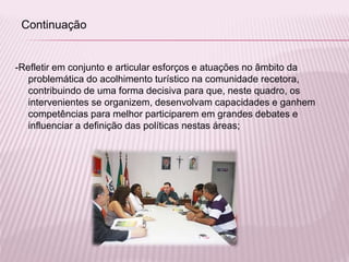 -Refletir em conjunto e articular esforços e atuações no âmbito da
problemática do acolhimento turístico na comunidade recetora,
contribuindo de uma forma decisiva para que, neste quadro, os
intervenientes se organizem, desenvolvam capacidades e ganhem
competências para melhor participarem em grandes debates e
influenciar a definição das políticas nestas áreas;
Continuação
 