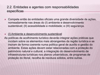  Compete então às entidades oficiais uma grande diversidade de ações,
nomeadamente nas áreas do (I) ambiente e desenvolvimento
sustentável; (II) acessibilidade e mobilidade; e (III) segurança.
 (I) Ambiente e desenvolvimento sustentável
As políticas de acolhimento turístico deverão integrar ações práticas que
incidam sobre os elementos mais abrangentes da região turística e se
insiram de forma coerente numa política geral de auxílio e gestão do
ambiente. Estas ações devem estar relacionadas com a proteção do
património natural e cultural, a integração do desenvolvimento de
infraestruturas turísticas nos planos urbanísticos, de programas de
proteção do litoral, recolha de resíduos sólidos, entre outras.
2.2. Entidades e agentes com responsabilidades
específicas
 