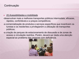  (II) Acessibilidades e mobilidade
-desenvolver mais e melhores transportes públicos intermodais, eficazes,
rápidos, confortáveis e a preços competitivos;
-a comercialização de produtos e serviços específicos que incentivem os
turistas e os residentes a privilegiarem a utilização de transportes
públicos;
-a criação de parques de estacionamento de dissuasão e de zonas de
acesso e circulação restritos. Porém, deverá ser dada uma atenção
especial ao problema das pessoas com deficiência.
Continuação
 