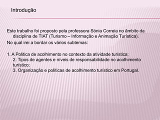 Este trabalho foi proposto pela professora Sónia Correia no âmbito da
disciplina de TIAT (Turismo – Informação e Animação Turística).
No qual irei a bordar os vários subtemas:
1. A Politica de acolhimento no contexto da atividade turística;
2. Tipos de agentes e níveis de responsabilidade no acolhimento
turístico;
3. Organização e políticas de acolhimento turístico em Portugal.
Introdução
 
