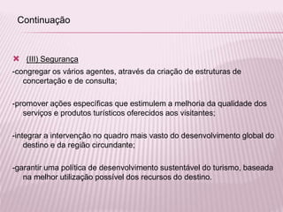  (III) Segurança
-congregar os vários agentes, através da criação de estruturas de
concertação e de consulta;
-promover ações específicas que estimulem a melhoria da qualidade dos
serviços e produtos turísticos oferecidos aos visitantes;
-integrar a intervenção no quadro mais vasto do desenvolvimento global do
destino e da região circundante;
-garantir uma política de desenvolvimento sustentável do turismo, baseada
na melhor utilização possível dos recursos do destino.
Continuação
 
