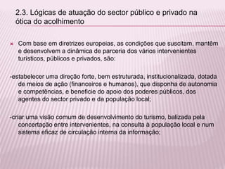  Com base em diretrizes europeias, as condições que suscitam, mantêm
e desenvolvem a dinâmica de parceria dos vários intervenientes
turísticos, públicos e privados, são:
-estabelecer uma direção forte, bem estruturada, institucionalizada, dotada
de meios de ação (financeiros e humanos), que disponha de autonomia
e competências, e beneficie do apoio dos poderes públicos, dos
agentes do sector privado e da população local;
-criar uma visão comum de desenvolvimento do turismo, balizada pela
concertação entre intervenientes, na consulta à população local e num
sistema eficaz de circulação interna da informação;
2.3. Lógicas de atuação do sector público e privado na
ótica do acolhimento
 