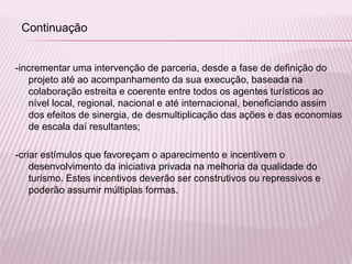 -incrementar uma intervenção de parceria, desde a fase de definição do
projeto até ao acompanhamento da sua execução, baseada na
colaboração estreita e coerente entre todos os agentes turísticos ao
nível local, regional, nacional e até internacional, beneficiando assim
dos efeitos de sinergia, de desmultiplicação das ações e das economias
de escala daí resultantes;
-criar estímulos que favoreçam o aparecimento e incentivem o
desenvolvimento da iniciativa privada na melhoria da qualidade do
turismo. Estes incentivos deverão ser construtivos ou repressivos e
poderão assumir múltiplas formas.
Continuação
 