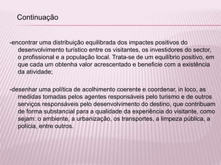 -encontrar uma distribuição equilibrada dos impactes positivos do
desenvolvimento turístico entre os visitantes, os investidores do sector,
o profissional e a população local. Trata-se de um equilíbrio positivo, em
que cada um obtenha valor acrescentado e beneficie com a existência
da atividade;
-desenhar uma política de acolhimento coerente e coordenar, in loco, as
medidas tomadas pelos agentes responsáveis pelo turismo e de outros
serviços responsáveis pelo desenvolvimento do destino, que contribuam
de forma substancial para a qualidade da experiência do visitante, como
sejam: o ambiente, a urbanização, os transportes, a limpeza pública, a
polícia, entre outros.
Continuação
 