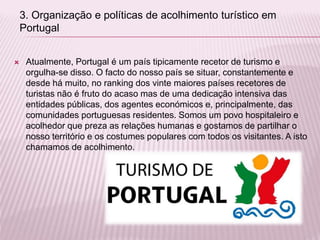  Atualmente, Portugal é um país tipicamente recetor de turismo e
orgulha-se disso. O facto do nosso país se situar, constantemente e
desde há muito, no ranking dos vinte maiores países recetores de
turistas não é fruto do acaso mas de uma dedicação intensiva das
entidades públicas, dos agentes económicos e, principalmente, das
comunidades portuguesas residentes. Somos um povo hospitaleiro e
acolhedor que preza as relações humanas e gostamos de partilhar o
nosso território e os costumes populares com todos os visitantes. A isto
chamamos de acolhimento.
3. Organização e políticas de acolhimento turístico em
Portugal
 