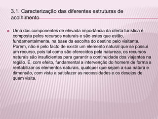  Uma das componentes de elevada importância da oferta turística é
composta pelos recursos naturais e são estes que estão,
fundamentalmente, na base da escolha do destino pelo visitante.
Porém, não é pelo facto de existir um elemento natural que se possui
um recurso, pois tal como são oferecidos pela natureza, os recursos
naturais são insuficientes para garantir a continuidade dos viajantes na
região. É, com efeito, fundamental a intervenção do homem de forma a
rentabilizar os elementos naturais, qualquer que sejam a sua natura e
dimensão, com vista a satisfazer as necessidades e os desejos de
quem visita.
3.1. Caracterização das diferentes estruturas de
acolhimento
 