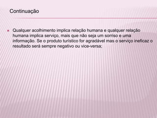  Qualquer acolhimento implica relação humana e qualquer relação
humana implica serviço, mais que não seja um sorriso e uma
informação. Se o produto turístico for agradável mas o serviço ineficaz o
resultado será sempre negativo ou vice-versa;
Continuação
 