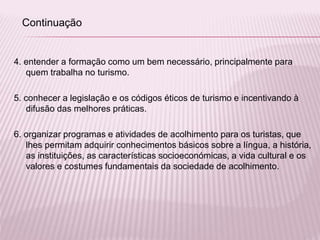 4. entender a formação como um bem necessário, principalmente para
quem trabalha no turismo.
5. conhecer a legislação e os códigos éticos de turismo e incentivando à
difusão das melhores práticas.
6. organizar programas e atividades de acolhimento para os turistas, que
lhes permitam adquirir conhecimentos básicos sobre a língua, a história,
as instituições, as características socioeconómicas, a vida cultural e os
valores e costumes fundamentais da sociedade de acolhimento.
Continuação
 