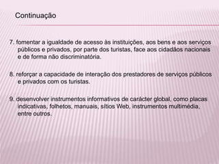 7. fomentar a igualdade de acesso às instituições, aos bens e aos serviços
públicos e privados, por parte dos turistas, face aos cidadãos nacionais
e de forma não discriminatória.
8. reforçar a capacidade de interação dos prestadores de serviços públicos
e privados com os turistas.
9. desenvolver instrumentos informativos de carácter global, como placas
indicativas, folhetos, manuais, sítios Web, instrumentos multimédia,
entre outros.
Continuação
 