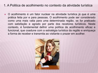  O acolhimento é um fator nuclear na atividade turística já que é uma
prática feita por e para pessoas. O acolhimento pode ser considerado
como uma mais valia para uma determinada região, se for praticado
com satisfação e agrado por parte dos recetores turísticos. Neste
contexto, é fundamental definir uma política de acolhimento eficaz e
funcional, que coadune com a estratégia turística da região e enriqueça
a forma de receber e transmita ao visitante o prazer em acolher.
1. A Politica de acolhimento no contexto da atividade turística
 