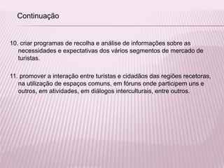 10. criar programas de recolha e análise de informações sobre as
necessidades e expectativas dos vários segmentos de mercado de
turistas.
11. promover a interação entre turistas e cidadãos das regiões recetoras,
na utilização de espaços comuns, em fóruns onde participem uns e
outros, em atividades, em diálogos interculturais, entre outros.
Continuação
 