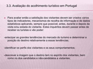  Para avaliar então a satisfação dos visitantes devem ser criados vários
tipos de indicadores, mecanismos de recolha de informação e de dados
estatísticos aplicando, sempre que possível, antes, durante e depois da
visita e/ou estada do visitante. Estes inquéritos devem passar antes de
receber os turistas e vão poder:
-antecipar as grandes tendências do mercado do turismo e determinar a
posição do destino relativamente a essas tendências;
-identificar os perfis dos visitantes e os seus comportamentos;
-descrever a imagem que o destino tem no espírito dos visitantes, bem
como no dos candidatos e não-candidatos a visitantes;
3.3. Avaliação do acolhimento turístico em Portugal
 