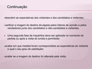-descobrir as expectativas dos visitantes e dos candidatos a visitantes;
-verificar a imagem do destino divulgada pelos líderes de opinião e pelos
vendedores junto dos candidatos e não-candidatos a visitantes.
 Uma segunda fase de inquéritos deve ser aplicada no momento da
partida ou após a visita do turista e permitirão:
-avaliar em que medida foram correspondidas as expectativas do visitante
e qual o seu grau de satisfação;
-avaliar se a imagem do destino foi alterada pela visita;
Continuação
 