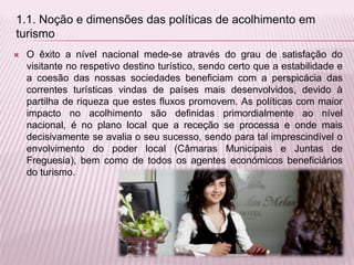  O êxito a nível nacional mede-se através do grau de satisfação do
visitante no respetivo destino turístico, sendo certo que a estabilidade e
a coesão das nossas sociedades beneficiam com a perspicácia das
correntes turísticas vindas de países mais desenvolvidos, devido à
partilha de riqueza que estes fluxos promovem. As políticas com maior
impacto no acolhimento são definidas primordialmente ao nível
nacional, é no plano local que a receção se processa e onde mais
decisivamente se avalia o seu sucesso, sendo para tal imprescindível o
envolvimento do poder local (Câmaras Municipais e Juntas de
Freguesia), bem como de todos os agentes económicos beneficiários
do turismo.
1.1. Noção e dimensões das políticas de acolhimento em
turismo
 