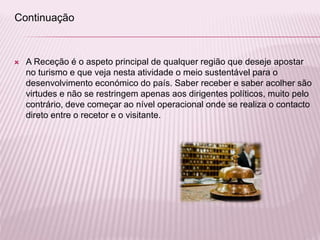  A Receção é o aspeto principal de qualquer região que deseje apostar
no turismo e que veja nesta atividade o meio sustentável para o
desenvolvimento económico do país. Saber receber e saber acolher são
virtudes e não se restringem apenas aos dirigentes políticos, muito pelo
contrário, deve começar ao nível operacional onde se realiza o contacto
direto entre o recetor e o visitante.
Continuação
 