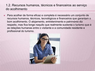  Para acolher de forma eficaz e completa é necessário um conjunto de
recursos humanos, técnicos, tecnológicos e financeiros que garantam o
bom acolhimento. O alojamento, entretenimento e património diz
respeito, mas fica longe naquilo que realmente sustenta o turismo que é
as relações humanas entre o visitante e a comunidade residente e
profissional do turismo.
1.2. Recursos humanos, técnicos e financeiros ao serviço
do acolhimento
 