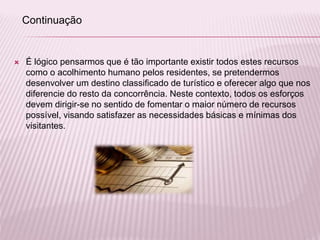  É lógico pensarmos que é tão importante existir todos estes recursos
como o acolhimento humano pelos residentes, se pretendermos
desenvolver um destino classificado de turístico e oferecer algo que nos
diferencie do resto da concorrência. Neste contexto, todos os esforços
devem dirigir-se no sentido de fomentar o maior número de recursos
possível, visando satisfazer as necessidades básicas e mínimas dos
visitantes.
Continuação
 