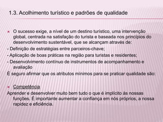  O sucesso exige, a nível de um destino turístico, uma intervenção
global, centrada na satisfação do turista e baseada nos princípios do
desenvolvimento sustentável, que se alcançam através de:
- Definição de estratégias entre parceiros-chave;
- Aplicação de boas práticas na região para turistas e residentes;
- Desenvolvimento contínuo de instrumentos de acompanhamento e
avaliação
É seguro afirmar que os atributos mínimos para se praticar qualidade são:
 Competência
Aprender e desenvolver muito bem tudo o que é implícito às nossas
funções. É importante aumentar a confiança em nós próprios, a nossa
rapidez e eficiência.
1.3. Acolhimento turístico e padrões de qualidade
 