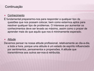  Conhecimento
É fundamental prepararmo-nos para responder a qualquer tipo de
questões que nos possam colocar, bem como estarmos aptos para
resolver qualquer tipo de problemas. O Interesse por aumentar os
conhecimentos deve ser levado ao máximo, assim como o prazer de
aprender mais do que aquilo que nos é minimamente esperado.
 Atitude
Devemos pensar na nossa atitude profissional, relativamente ao dia-a-dia,
a toda a hora, porque uma atitude é um estado de espírito influenciado
por sentimentos, pensamentos e propensões. A atitude que
transmitirmos aos outros ser-nos-á retribuída.
Continuação
 