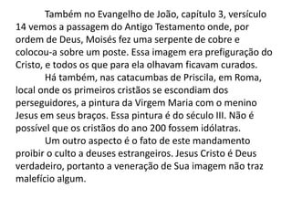 Também no Evangelho de João, capítulo 3, versículo
14 vemos a passagem do Antigo Testamento onde, por
ordem de Deus, Moisés fez uma serpente de cobre e
colocou-a sobre um poste. Essa imagem era prefiguração do
Cristo, e todos os que para ela olhavam ficavam curados.
Há também, nas catacumbas de Priscila, em Roma,
local onde os primeiros cristãos se escondiam dos
perseguidores, a pintura da Virgem Maria com o menino
Jesus em seus braços. Essa pintura é do século III. Não é
possível que os cristãos do ano 200 fossem idólatras.
Um outro aspecto é o fato de este mandamento
proibir o culto a deuses estrangeiros. Jesus Cristo é Deus
verdadeiro, portanto a veneração de Sua imagem não traz
malefício algum.
 