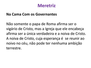 Meretriz
Na Cama Com os Governantes
Não somente o papa de Roma afirma ser o
vigário de Cristo, mas a Igreja que ele encabeça
afirma ser a única verdadeira e a noiva de Cristo.
A noiva de Cristo, cuja esperança é se reunir ao
noivo no céu, não pode ter nenhuma ambição
terrestre.
 