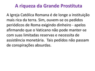 A riqueza da Grande Prostituta
A Igreja Católica Romana é de longe a instituição
mais rica da terra. Sim, ouvem-se os pedidos
periódicos de Roma exigindo dinheiro - apelos
afirmando que o Vaticano não pode manter-se
com suas limitadas reservas e necessita de
assistência monetária. Tais pedidos não passam
de conspirações absurdas.
 