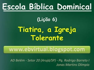 Escola Bíblica Dominical
                    (Lição 6)

       Tiatira, a Igreja
           Tolerante


  AD Belém - Setor 20 (Arujá/SP) - Pq. Rodrigo Barreto I
                                 Jonas Martins Olímpio
 