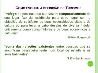 COMO EVOLUIU A DEFINIÇÃO DE TURISMO:
“tráfego de pessoas que se afastam temporariamente do
seu lugar fixo de residência para outro lugar com o
objectivo de satisfazer as suas necessidades vitais e de
cultura ou para levar a cabo desejos de diversa índole,
unicamente como consumidores e de bens económicos e
culturais”
                                         1930 – Morgenroth


“soma das relações existentes entre pessoas que se
encontram passageiramente num local de estadia e os
seus habitantes”
                                        1935 – Glucksmann
 