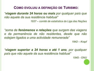 COMO EVOLUIU A DEFINIÇÃO DE TURISMO:
“viagem durante 24 horas ou mais por qualquer país que
não aquele da sua residência habitual”
                 1937 – comité de estatística da Liga das Nações


“soma de fenómenos e relações que surgem das viagens
e da permanência de não residentes, desde que não
estejam ligados a uma actividade remunerada”
                                                   1942 – Krapf


“viagem superior a 24 horas e até 1 ano, por qualquer
país que não aquele da sua residência habitual”
                                                    1945 - ONU
 