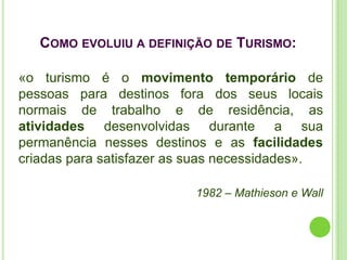 COMO EVOLUIU A DEFINIÇÃO DE TURISMO:

«o turismo é o movimento temporário de
pessoas para destinos fora dos seus locais
normais de trabalho e de residência, as
atividades desenvolvidas durante a sua
permanência nesses destinos e as facilidades
criadas para satisfazer as suas necessidades».

                          1982 – Mathieson e Wall
 