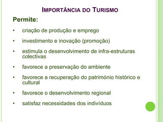 IMPORTÂNCIA DO TURISMO
Permite:
•   criação de produção e emprego
•   investimento e inovação (promoção)
•   estimula o desenvolvimento de infra-estruturas
    colectivas
•   favorece a preservação do ambiente
•   favorece a recuperação do património histórico e
    cultural
•   favorece o desenvolvimento regional
•   satisfaz necessidades dos indivíduos
 