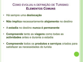 COMO EVOLUIU A DEFINIÇÃO DE TURISMO:
             ELEMENTOS COMUNS

• Há sempre uma deslocação

• Não implica necessariamente alojamento no destino

• A estadia no destino nunca é permanente

• Compreende tanto as viagens como todas as
  actividades antes e durante a estadia

• Compreende todos os produtos e serviços criados para
  satisfazer as necessidades do turista
 