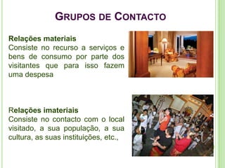 GRUPOS DE CONTACTO
Relações materiais
Consiste no recurso a serviços e
bens de consumo por parte dos
visitantes que para isso fazem
uma despesa



Relações imateriais
Consiste no contacto com o local
visitado, a sua população, a sua
cultura, as suas instituições, etc.,
 