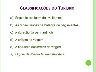 CLASSIFICAÇÕES DO TURISMO

a) Segundo a origem dos visitantes

b) As repercussões na balança de pagamentos

c) A duração da permanência

d) A origem da viagem

e) A natureza dos meios de viagem

a) O grau de liberdade administrativa
 