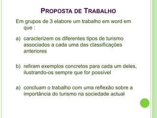 PROPOSTA DE TRABALHO
Em grupos de 3 elabore um trabalho em word em
  que :

a) caracterizem os diferentes tipos de turismo
   associados a cada uma das classificações
   anteriores

b) refiram exemplos concretos para cada um deles,
   ilustrando-os sempre que for possível

a) concluam o trabalho com uma reflexão sobre a
   importância do turismo na sociedade actual
 
