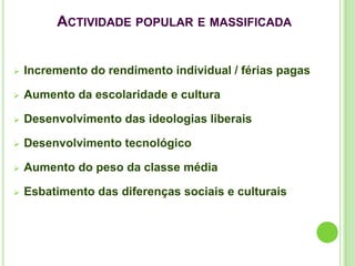 ACTIVIDADE POPULAR E MASSIFICADA


   Incremento do rendimento individual / férias pagas

   Aumento da escolaridade e cultura

   Desenvolvimento das ideologias liberais

   Desenvolvimento tecnológico

   Aumento do peso da classe média

   Esbatimento das diferenças sociais e culturais
 