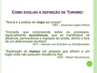 COMO EVOLUIU A DEFINIÇÃO DE TURISMO:

“Teoria e a prática de viajar por prazer”
                                  1881 – Dicionário inglês Oxford

“Conceito que compreende todos os processos,
especialmente económicos, que se manifestam na
afluência, permanência e regresso do turista, dentro e fora
de um determinado território”
                   1911 – Herman von Schullern zu Schattenhofen

“Superação do espaço por pessoas que afluem a um
lugar onde não possuem residência fixa”
                                     1929 – Robert Glucksmann
 
