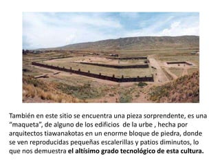 También en este sitio se encuentra una pieza sorprendente, es una
“maqueta”, de alguno de los edificios de la urbe , hecha por
arquitectos tiawanakotas en un enorme bloque de piedra, donde
se ven reproducidas pequeñas escalerillas y patios diminutos, lo
que nos demuestra el altísimo grado tecnológico de esta cultura.
 