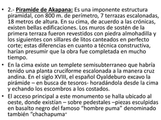 • 2.- Piramide de Akapana: Es una imponente estructura
piramidal, con 800 m. de perímetro, 7 terrazas escalonadas,
18 metros de altura. En su cima, de acuerdo a las crónicas,
existen bellas edificaciones. Los muros de sostén de la
primera terraza fueron revestidos con piedra almohadilla y
los siguientes con sillares de litos canteados en perfecto
corte; estas diferencias en cuanto a técnica constructiva,
harían presumir que la obra fue completada en mucho
tiempo.
• En la cima existe un templete semisubterraneo que habría
tenido una planta cruciforme escalonada a la manera cruz
andina. En el siglo XVIII, el español Oyaldeburo excavo la
pirámide – en busca de tesoros- horadándola desde la cima
y echando los escombros a los costados.
• El acceso principal a este monumento se halla ubicado al
oeste, donde existían – sobre pedestales –piezas esculpidas
en basalto negro del famoso “hombre puma” denominado
también “chachapuma”
 